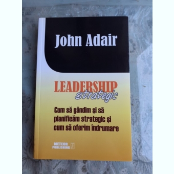 LEADERSHIP STRATEGIC, CUM SA GANDIM SI SA PLANIFICAM STRATEGIC SI CUM SA OFERIM INDRUMARE - JOHN ADAIR